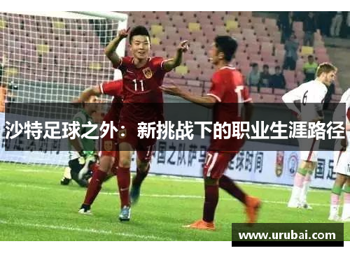 沙特足球之外:新挑战下的职业生涯路径